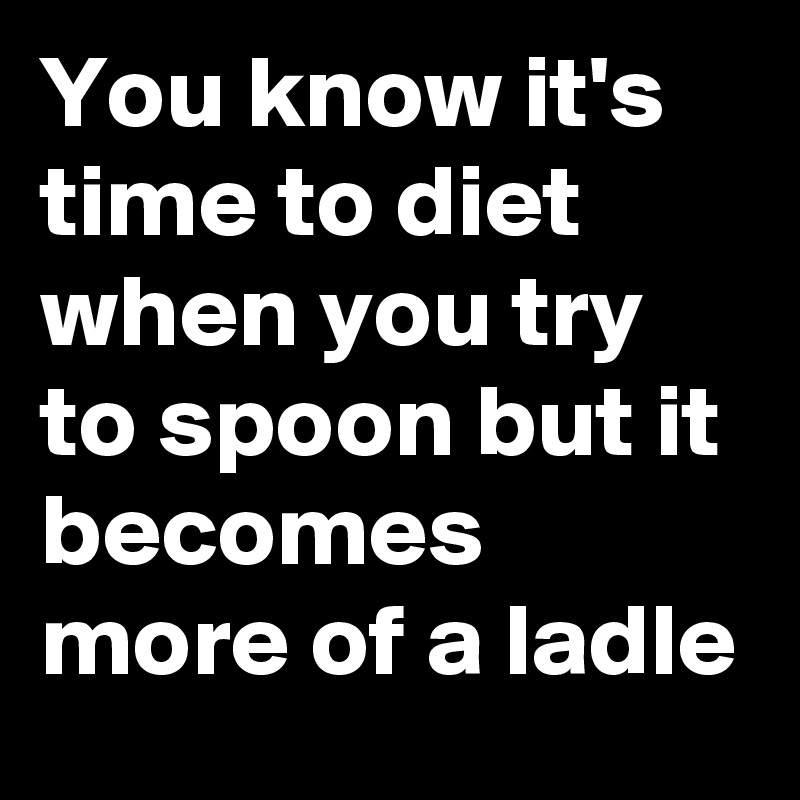 You know it's time to diet when you try to spoon but it becomes more of a ladle
