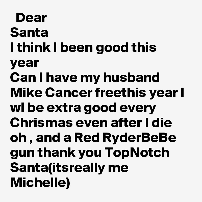   Dear
Santa
I think I been good this year 
Can I have my husband Mike Cancer freethis year I wl be extra good every Chrismas even after I die  oh , and a Red RyderBeBe gun thank you TopNotch Santa(itsreally me Michelle)    