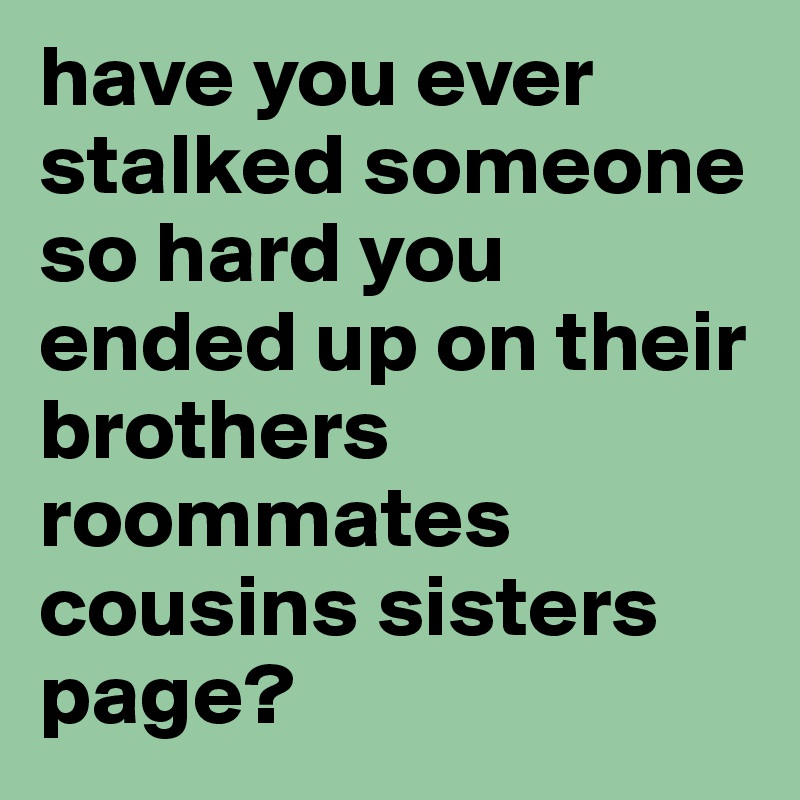 have you ever stalked someone so hard you ended up on their brothers roommates cousins sisters page? 