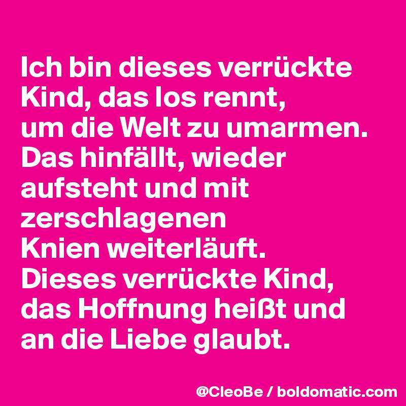 
Ich bin dieses verrückte Kind, das los rennt, 
um die Welt zu umarmen. 
Das hinfällt, wieder aufsteht und mit zerschlagenen 
Knien weiterläuft.
Dieses verrückte Kind, das Hoffnung heißt und an die Liebe glaubt.
