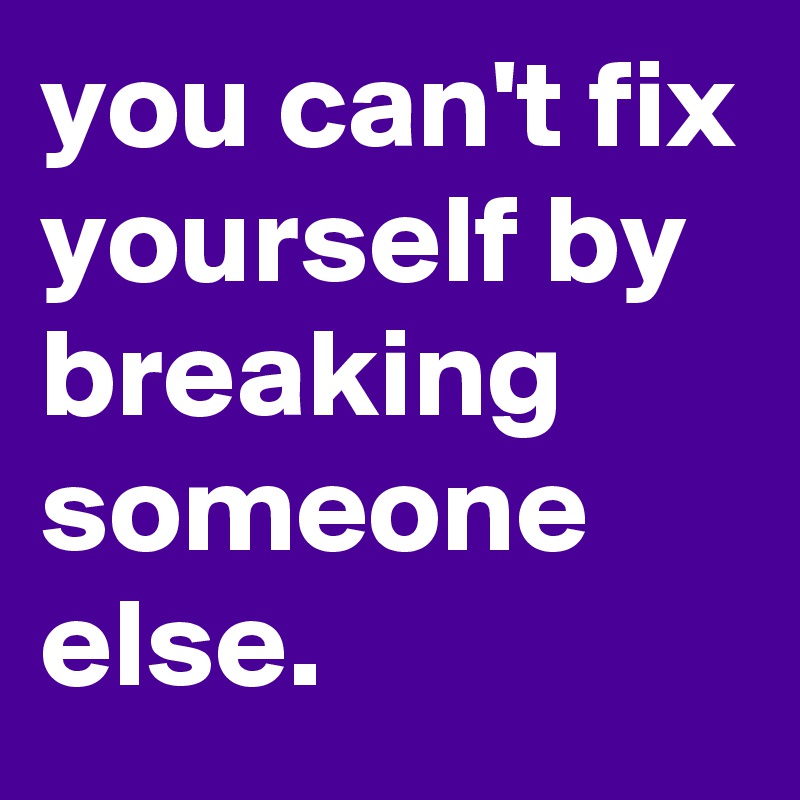you can't fix yourself by breaking someone else. 