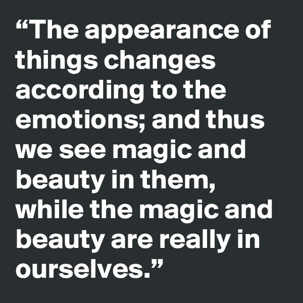 “The appearance of things changes according to the emotions; and thus we see magic and beauty in them, while the magic and beauty are really in ourselves.”