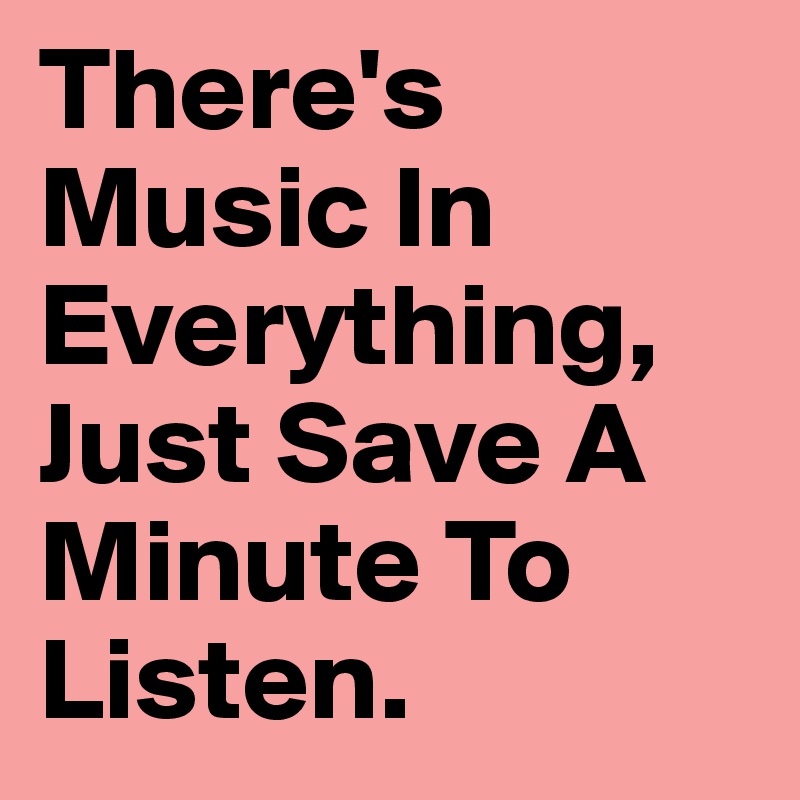 There's Music In Everything, Just Save A Minute To Listen. 