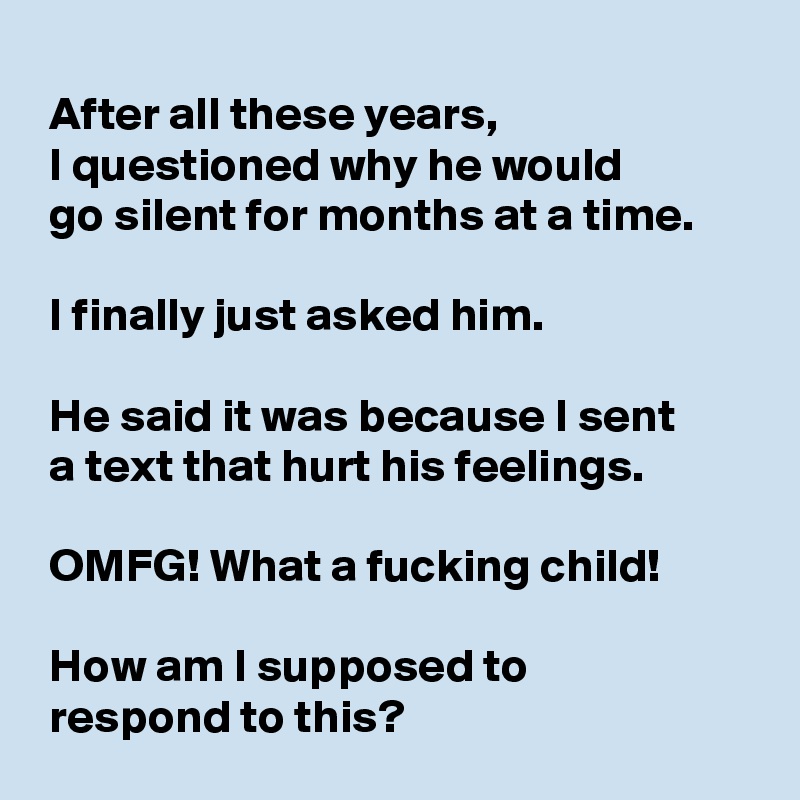 
 After all these years,
 I questioned why he would 
 go silent for months at a time.

 I finally just asked him.

 He said it was because I sent 
 a text that hurt his feelings.

 OMFG! What a fucking child!

 How am I supposed to 
 respond to this?