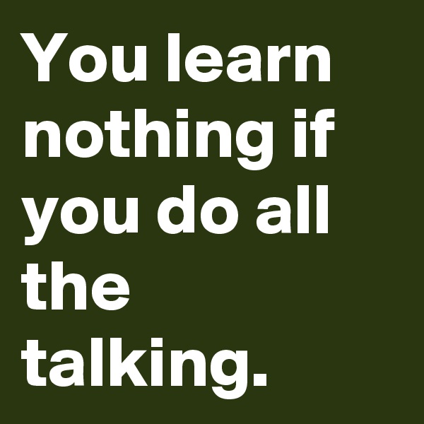 You learn nothing if you do all the talking.