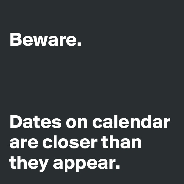 
Beware.



Dates on calendar are closer than they appear.