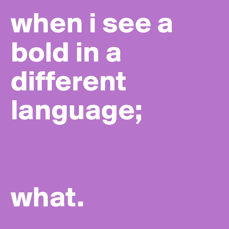 when i see a bold in a different language;


what.