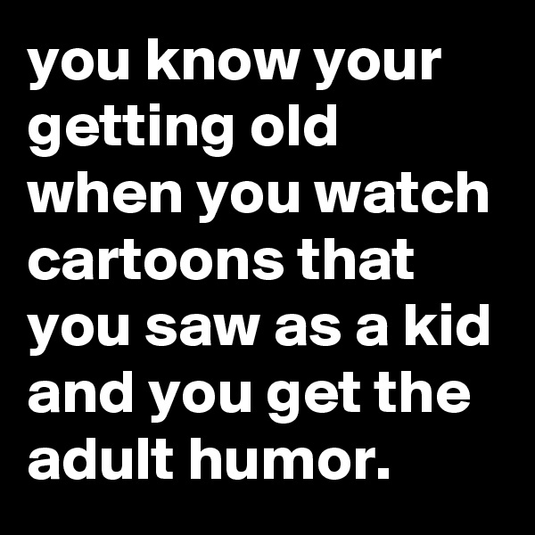 you know your getting old when you watch cartoons that you saw as a kid and you get the adult humor.
