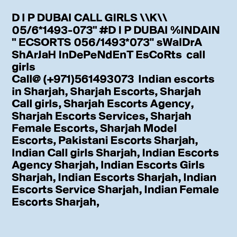 D I P DUBAI CALL GIRLS \\K\\ 05/6*1493-073" #D I P DUBAI %INDAIN " ECSORTS 056/1493*073" sWaIDrA ShArJaH InDePeNdEnT EsCoRts  call girls 
Call@ (+971)561493073  Indian escorts in Sharjah, Sharjah Escorts, Sharjah Call girls, Sharjah Escorts Agency, Sharjah Escorts Services, Sharjah Female Escorts, Sharjah Model Escorts, Pakistani Escorts Sharjah, Indian Call girls Sharjah, Indian Escorts Agency Sharjah, Indian Escorts Girls Sharjah, Indian Escorts Sharjah, Indian Escorts Service Sharjah, Indian Female Escorts Sharjah, 