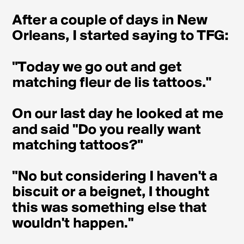After a couple of days in New Orleans, I started saying to TFG:

"Today we go out and get matching fleur de lis tattoos."

On our last day he looked at me and said "Do you really want matching tattoos?"

"No but considering I haven't a biscuit or a beignet, I thought this was something else that wouldn't happen."