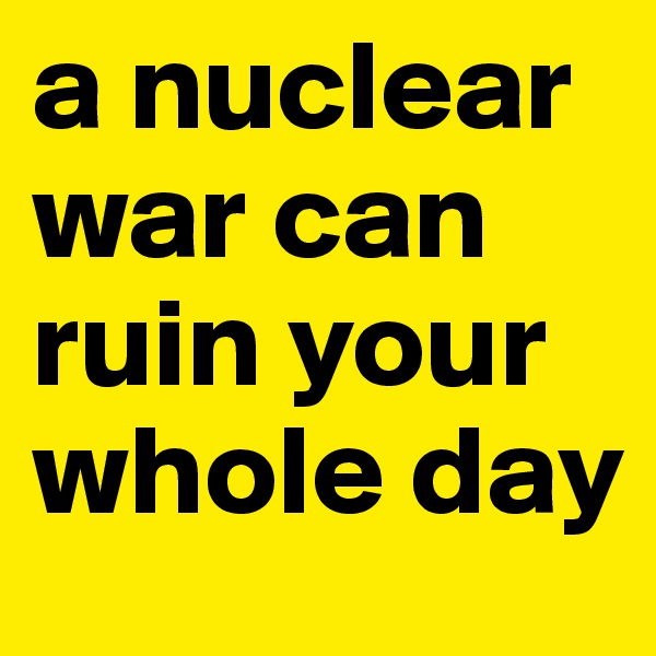 a nuclear war can ruin your whole day
