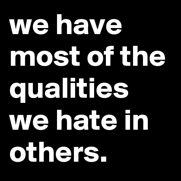 we have most of the qualities we hate in others.