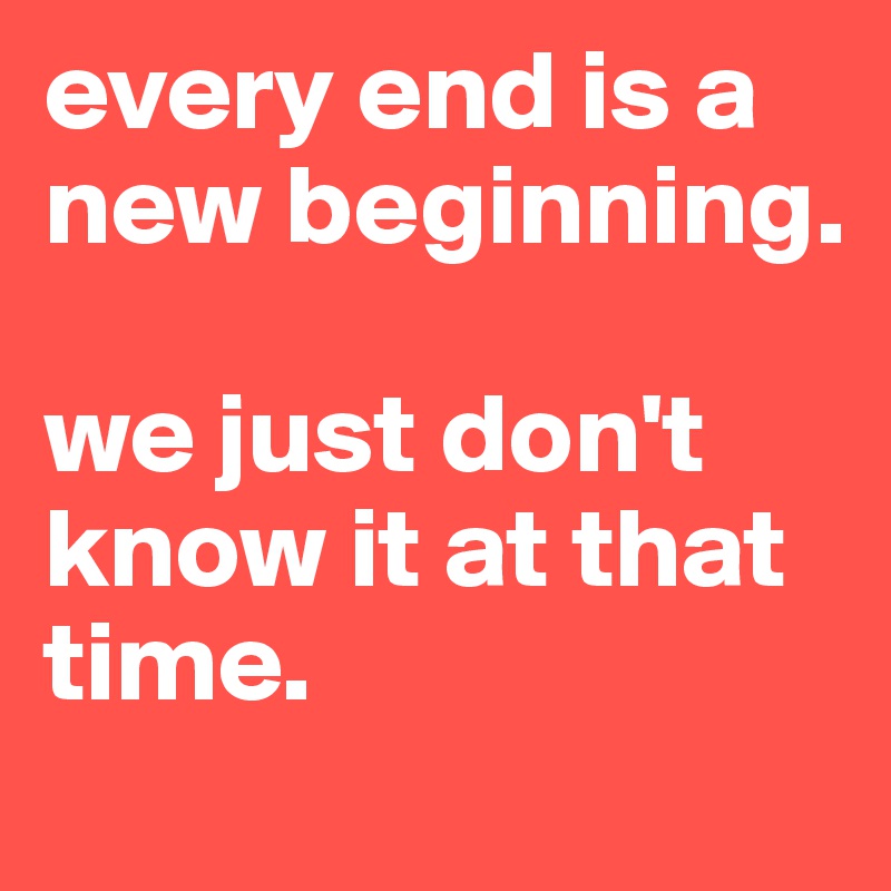 every end is a new beginning. 

we just don't know it at that time.