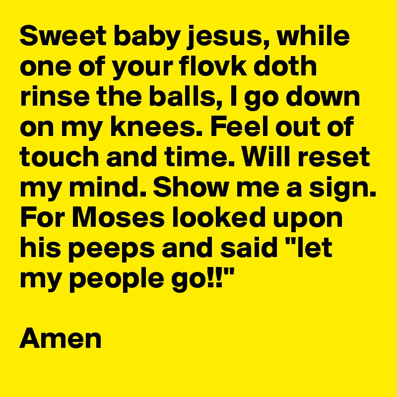 Sweet baby jesus, while one of your flovk doth rinse the balls, I go down on my knees. Feel out of touch and time. Will reset my mind. Show me a sign.
For Moses looked upon his peeps and said "let my people go!!" 

Amen