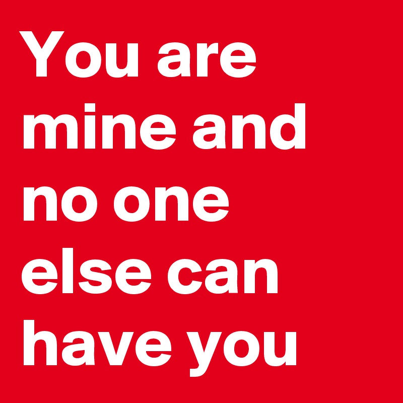 You are mine and no one else can have you