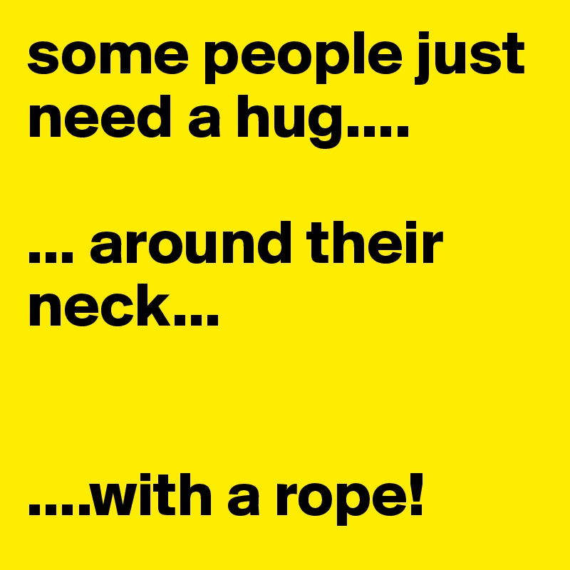 some people just need a hug....

... around their neck...


....with a rope!