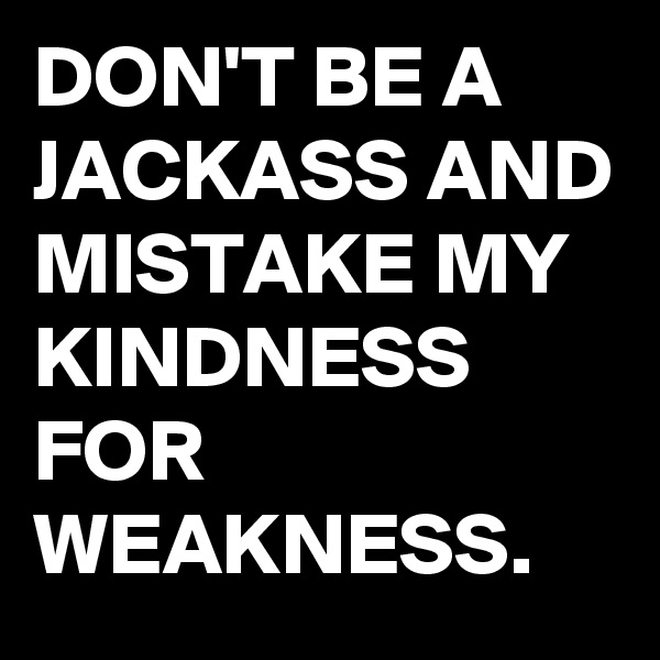 DON'T BE A  JACKASS AND MISTAKE MY KINDNESS FOR WEAKNESS.