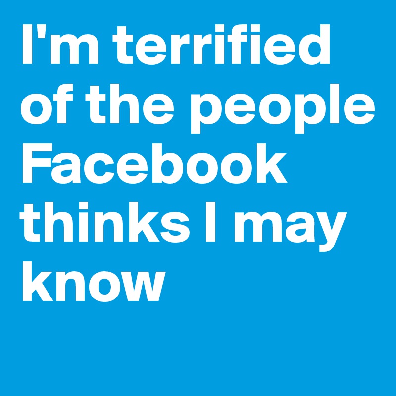 I'm terrified of the people Facebook thinks I may know