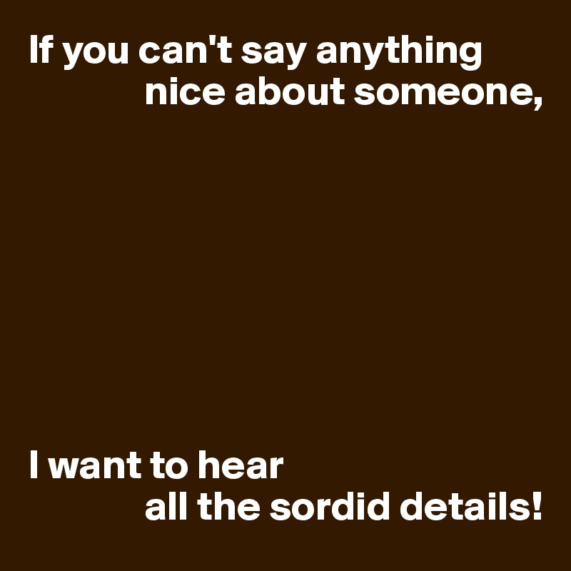 If you can't say anything 
              nice about someone,








I want to hear
              all the sordid details!