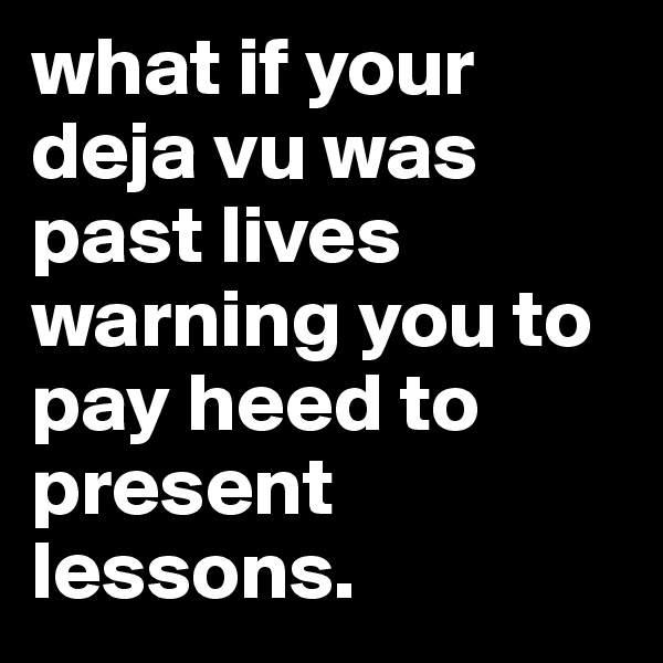 what if your deja vu was past lives warning you to pay heed to present lessons. 