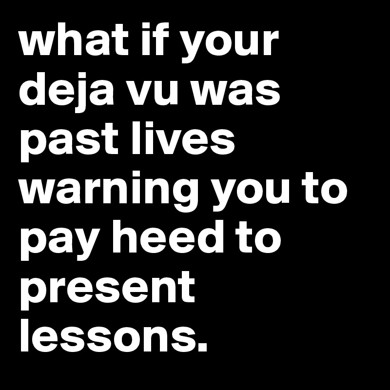 what if your deja vu was past lives warning you to pay heed to present lessons. 