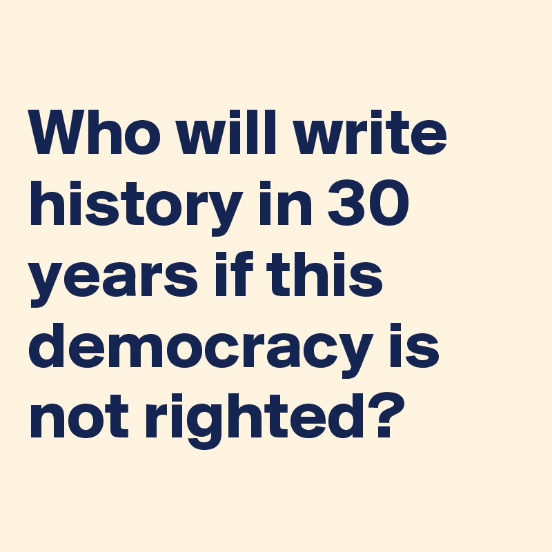 
Who will write history in 30 years if this democracy is not righted?

