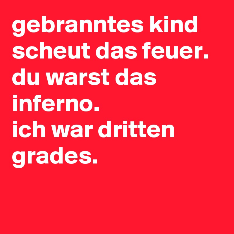 gebranntes kind scheut das feuer. du warst das inferno. ich war dritten ...