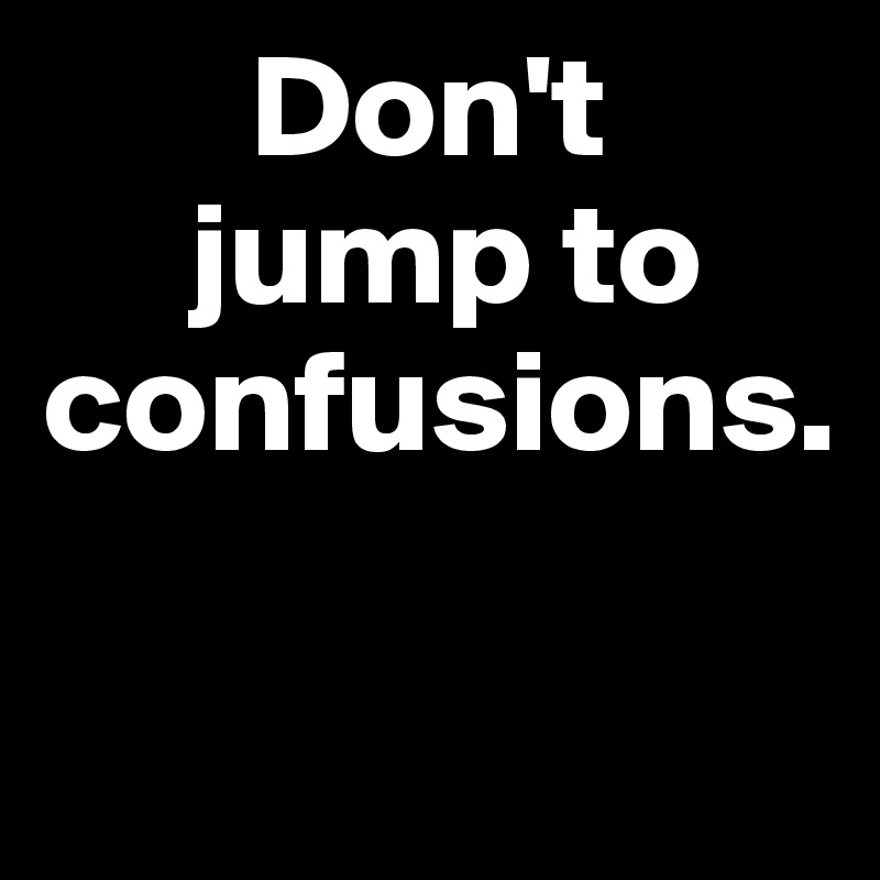       Don't 
     jump to confusions.

