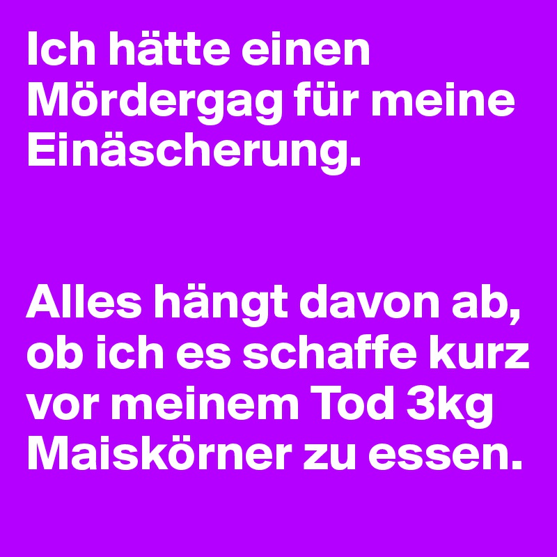 Ich hätte einen Mördergag für meine Einäscherung.


Alles hängt davon ab, ob ich es schaffe kurz vor meinem Tod 3kg Maiskörner zu essen.