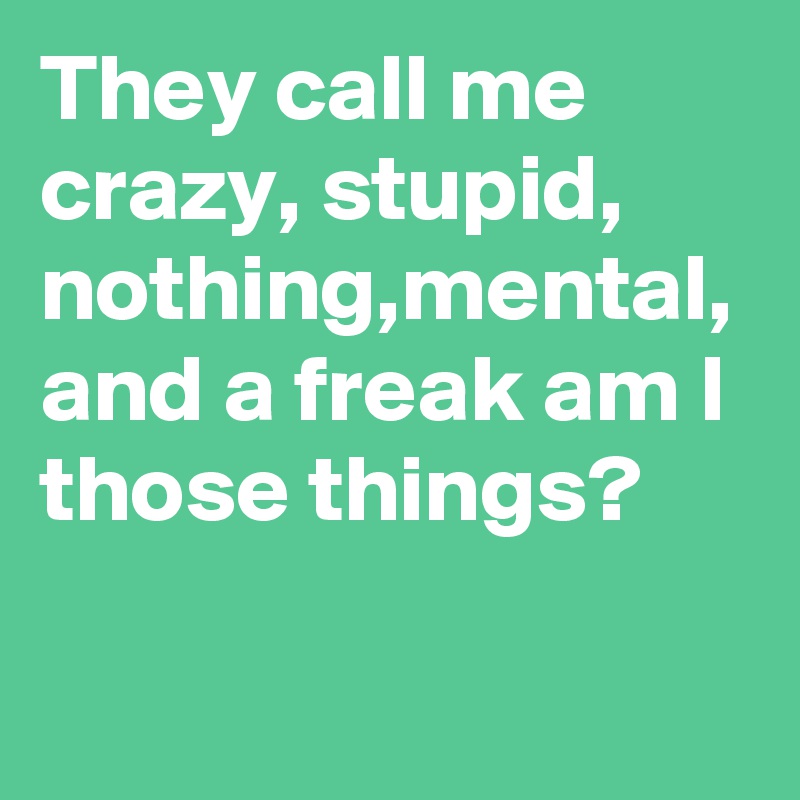 They call me crazy, stupid, nothing,mental, and a freak am I those things?