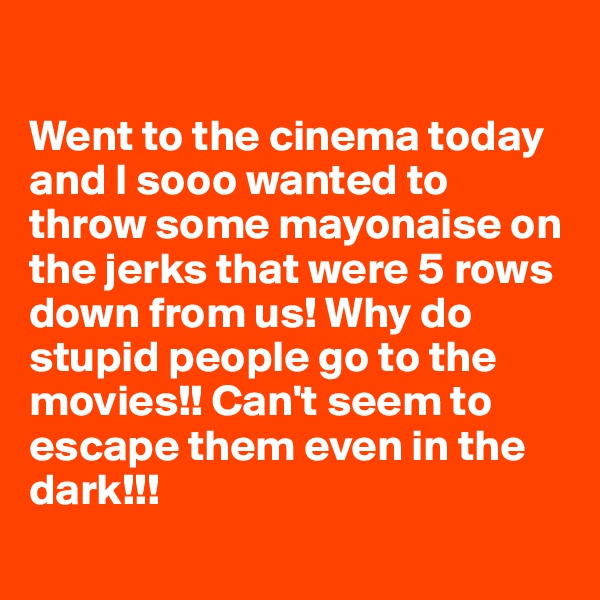 

Went to the cinema today and I sooo wanted to throw some mayonaise on the jerks that were 5 rows down from us! Why do stupid people go to the movies!! Can't seem to escape them even in the dark!!!
