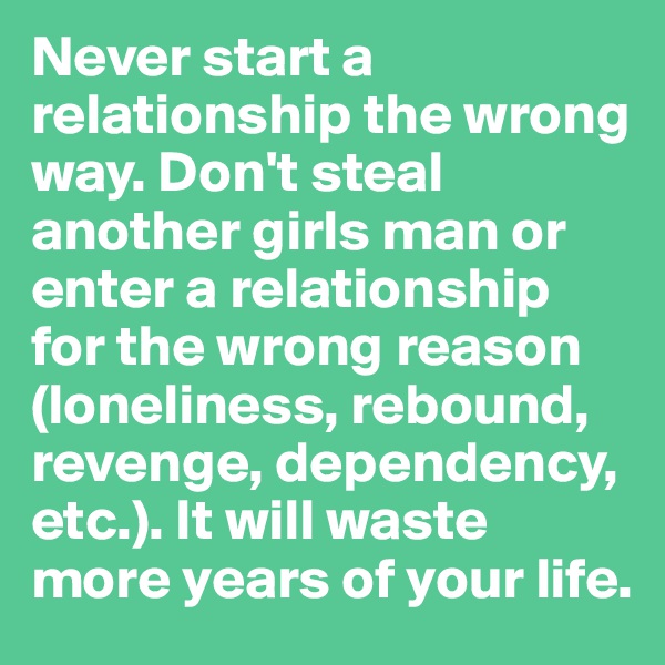 Never start a relationship the wrong way. Don't steal another girls man or enter a relationship for the wrong reason (loneliness, rebound, revenge, dependency, etc.). It will waste more years of your life.