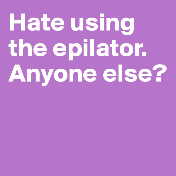 Hate using the epilator. Anyone else? 


