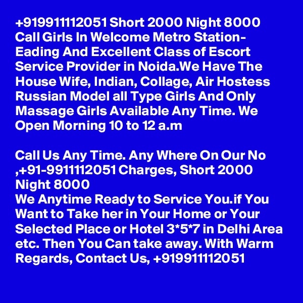 +919911112051 Short 2000 Night 8000 Call Girls In Welcome Metro Station- Eading And Excellent Class of Escort Service Provider in Noida.We Have The House Wife, Indian, Collage, Air Hostess Russian Model all Type Girls And Only Massage Girls Available Any Time. We Open Morning 10 to 12 a.m

Call Us Any Time. Any Where On Our No ,+91-9911112051 Charges, Short 2000 Night 8000
We Anytime Ready to Service You.if You Want to Take her in Your Home or Your Selected Place or Hotel 3*5*7 in Delhi Area etc. Then You Can take away. With Warm Regards, Contact Us, +919911112051