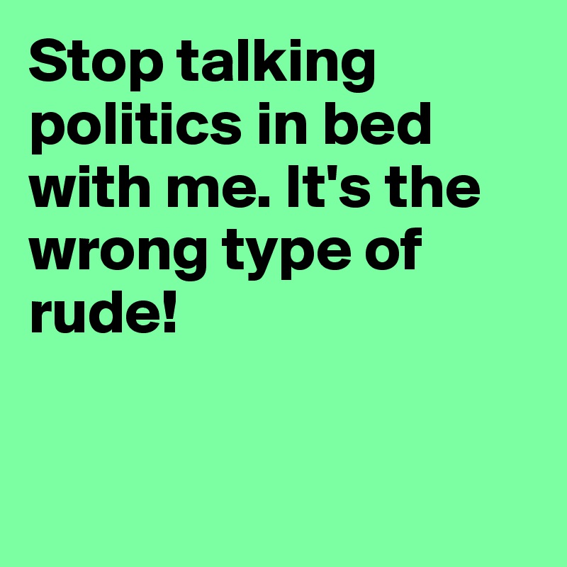 Stop talking politics in bed with me. It's the wrong type of rude! 


