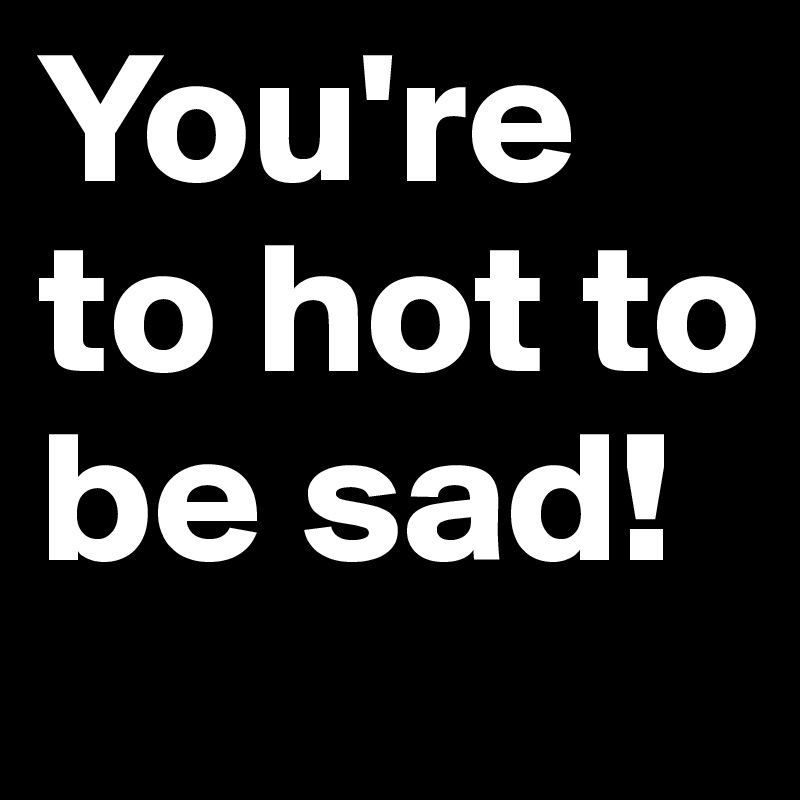 You're to hot to be sad! 