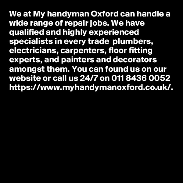 We at My handyman Oxford can handle a wide range of repair jobs. We have qualified and highly experienced specialists in every trade  plumbers, electricians, carpenters, floor fitting experts, and painters and decorators amongst them. You can found us on our website or call us 24/7 on 011 8436 0052 https://www.myhandymanoxford.co.uk/.