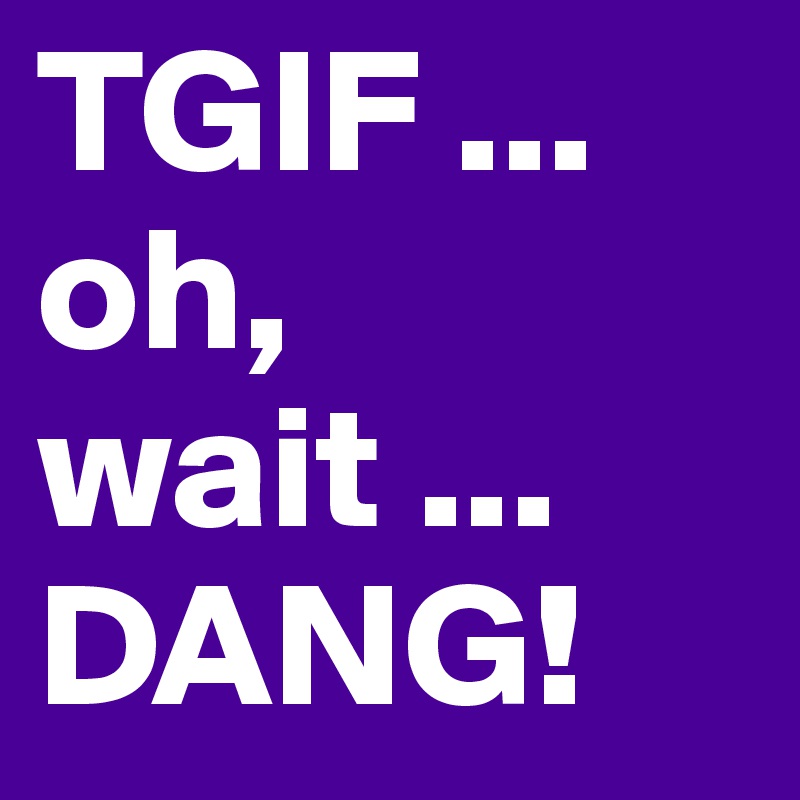 TGIF ... oh, wait ... DANG!