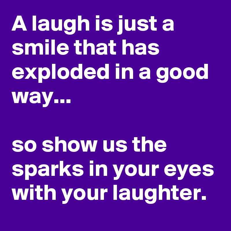 A laugh is just a smile that has exploded in a good way...

so show us the sparks in your eyes with your laughter.