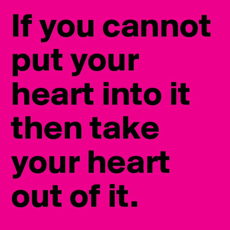 If you cannot put your heart into it then take your heart out of it. 