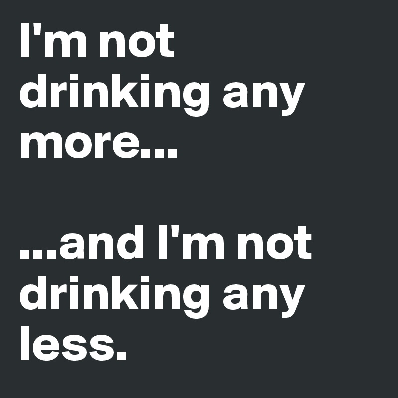 I'm not
drinking any
more...

...and I'm not drinking any less.