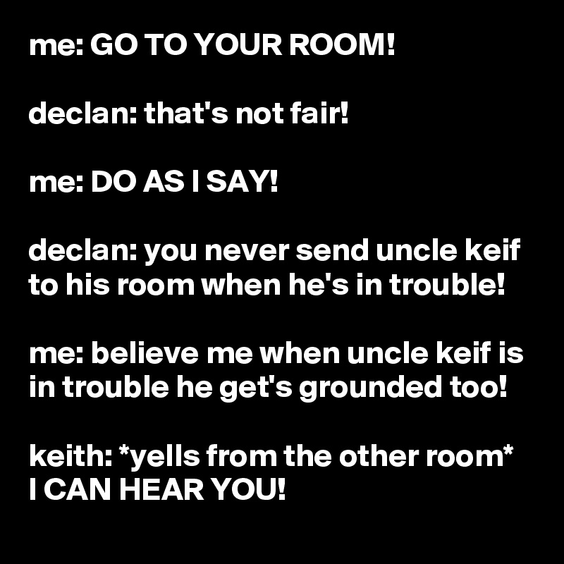 me: GO TO YOUR ROOM!

declan: that's not fair!

me: DO AS I SAY!

declan: you never send uncle keif to his room when he's in trouble!

me: believe me when uncle keif is in trouble he get's grounded too!

keith: *yells from the other room*
I CAN HEAR YOU!