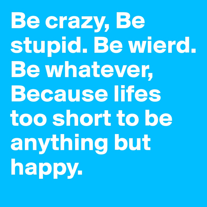 Be crazy, Be stupid. Be wierd. Be whatever, Because lifes too short to be anything but happy.