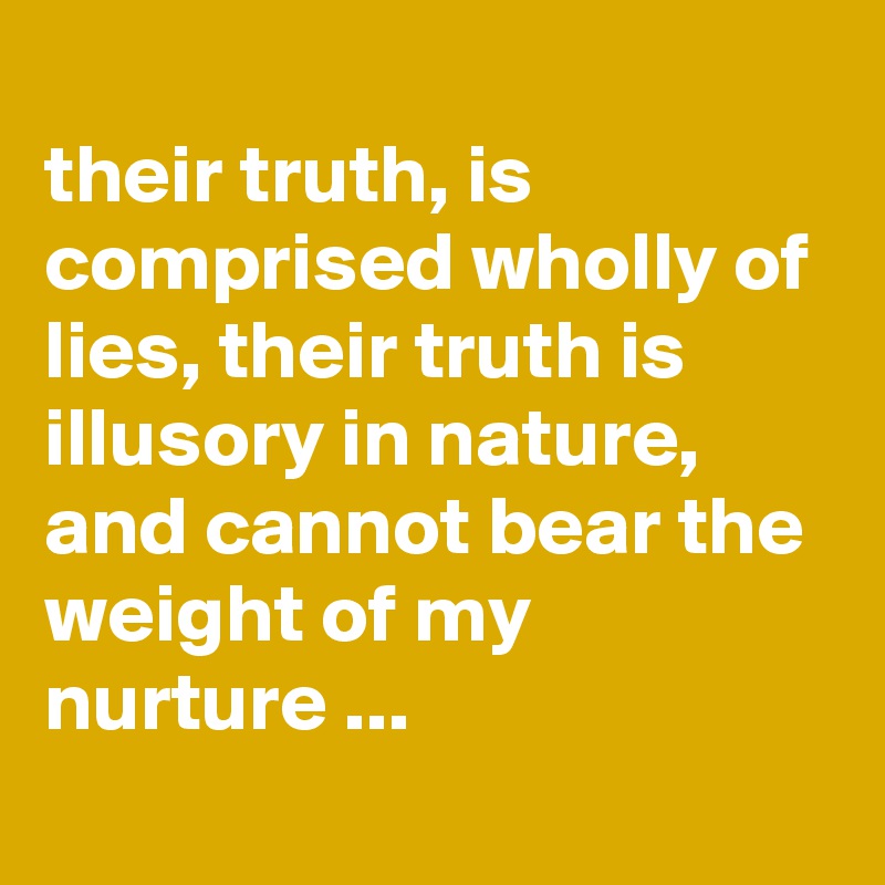 
their truth, is comprised wholly of lies, their truth is illusory in nature, and cannot bear the weight of my nurture ...
