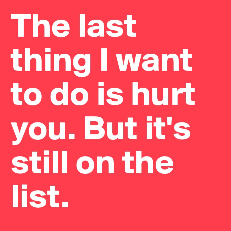 The last thing I want to do is hurt you. But it's still on the list.