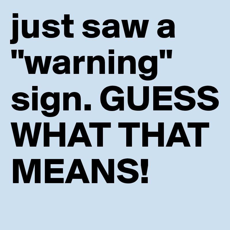 just saw a "warning" sign. GUESS WHAT THAT MEANS!