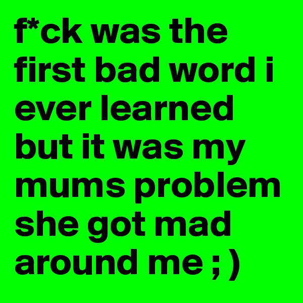 f*ck was the first bad word i ever learned but it was my mums problem she got mad around me ; )