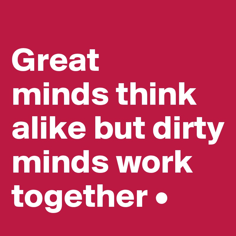 
Great
minds think alike but dirty minds work together •