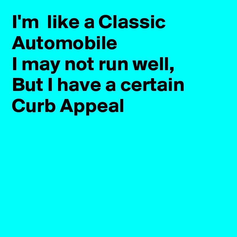 I'm  like a Classic Automobile
I may not run well, 
But I have a certain
Curb Appeal




