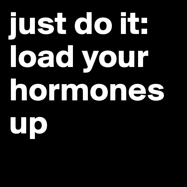 just do it: load your hormones up
